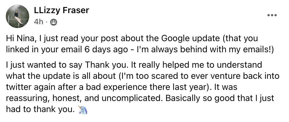 "Hi Nina, I just read your post about the Google update (that you linked in your email 6 days ago - I'm always behind with my emails!)
Ijust wanted to say Thank you. It really helped me to understand what the update is all about (I'm too scared to ever venture back into twitter again after a bad experience there last year). It was reassuring, honest, and uncomplicated. Basically so good that I just had to thank you. (unicorn emoji)"